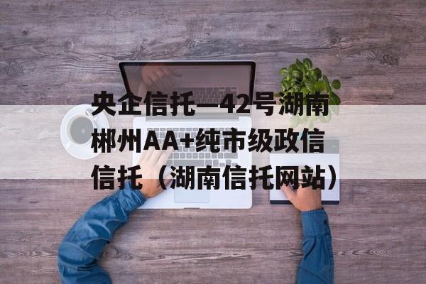 央企信托—42号湖南郴州AA+纯市级政信信托（湖南信托网站）