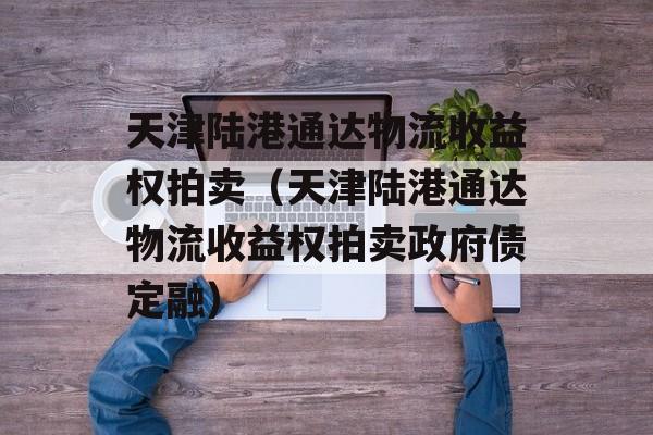 天津陆港通达物流收益权拍卖（天津陆港通达物流收益权拍卖政府债定融）