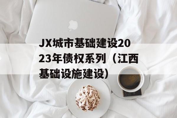 JX城市基础建设2023年债权系列（江西基础设施建设）