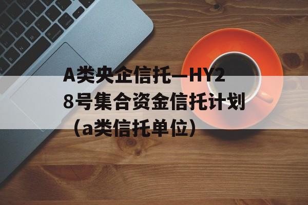 A类央企信托—HY28号集合资金信托计划（a类信托单位）