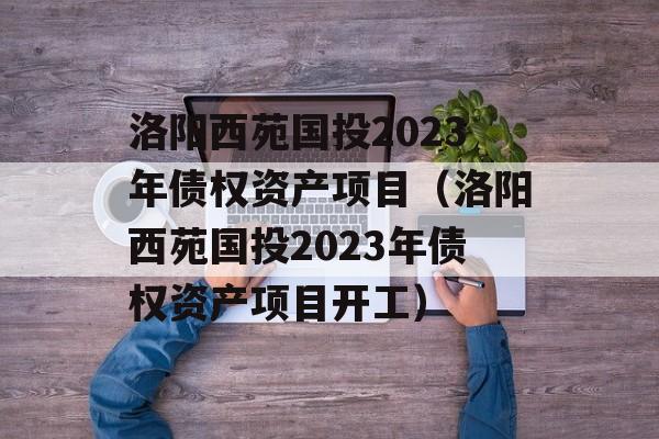 洛阳西苑国投2023年债权资产项目（洛阳西苑国投2023年债权资产项目开工）