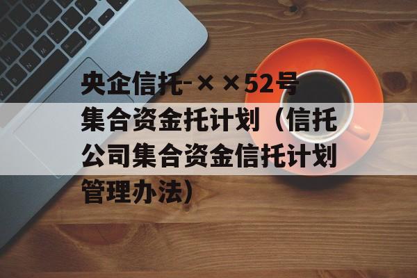 央企信托-××52号集合资金托计划（信托公司集合资金信托计划管理办法）