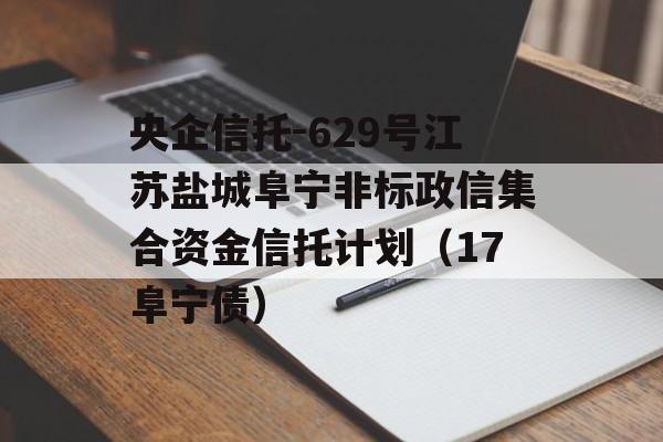 央企信托-629号江苏盐城阜宁非标政信集合资金信托计划（17阜宁债）