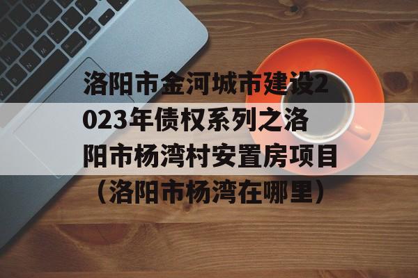 洛阳市金河城市建设2023年债权系列之洛阳市杨湾村安置房项目（洛阳市杨湾在哪里）