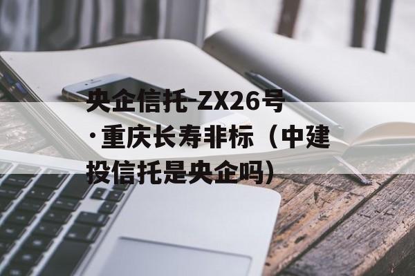 央企信托-ZX26号·重庆长寿非标（中建投信托是央企吗）