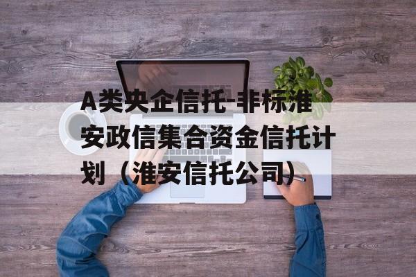 A类央企信托-非标淮安政信集合资金信托计划（淮安信托公司）