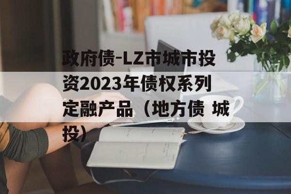 政府债-LZ市城市投资2023年债权系列定融产品（地方债 城投）