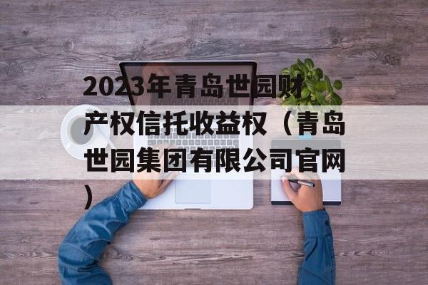 2023年青岛世园财产权信托收益权（青岛世园集团有限公司官网）