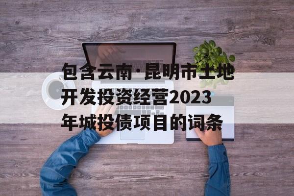 包含云南·昆明市土地开发投资经营2023年城投债项目的词条