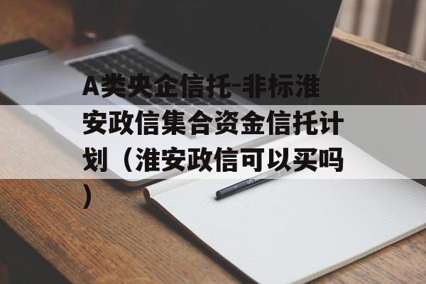 A类央企信托-非标淮安政信集合资金信托计划（淮安政信可以买吗）