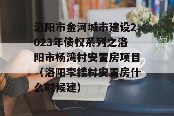 洛阳市金河城市建设2023年债权系列之洛阳市杨湾村安置房项目（洛阳李楼村安置房什么时候建）