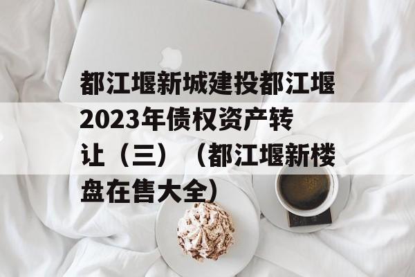 都江堰新城建投都江堰2023年债权资产转让（三）（都江堰新楼盘在售大全）