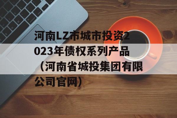 河南LZ市城市投资2023年债权系列产品（河南省城投集团有限公司官网）