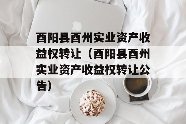 酉阳县酉州实业资产收益权转让（酉阳县酉州实业资产收益权转让公告）