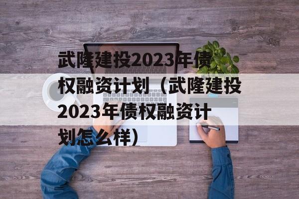 武隆建投2023年债权融资计划（武隆建投2023年债权融资计划怎么样）