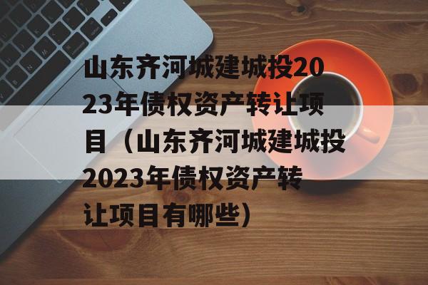 山东齐河城建城投2023年债权资产转让项目（山东齐河城建城投2023年债权资产转让项目有哪些）