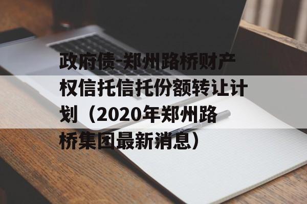 政府债-郑州路桥财产权信托信托份额转让计划（2020年郑州路桥集团最新消息）