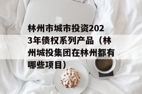 林州市城市投资2023年债权系列产品（林州城投集团在林州都有哪些项目）