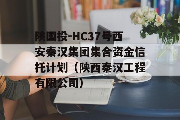 陕国投-HC37号西安秦汉集团集合资金信托计划（陕西秦汉工程有限公司）