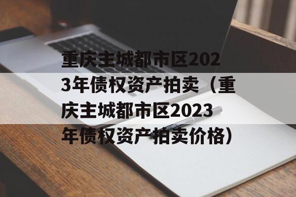 重庆主城都市区2023年债权资产拍卖（重庆主城都市区2023年债权资产拍卖价格）