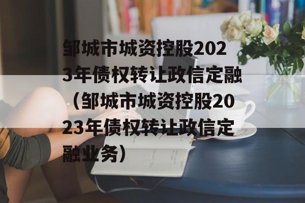 邹城市城资控股2023年债权转让政信定融（邹城市城资控股2023年债权转让政信定融业务）