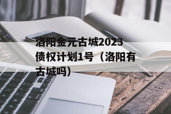 洛阳金元古城2023债权计划1号（洛阳有古城吗）