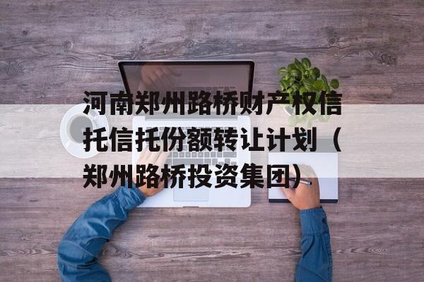 河南郑州路桥财产权信托信托份额转让计划（郑州路桥投资集团）