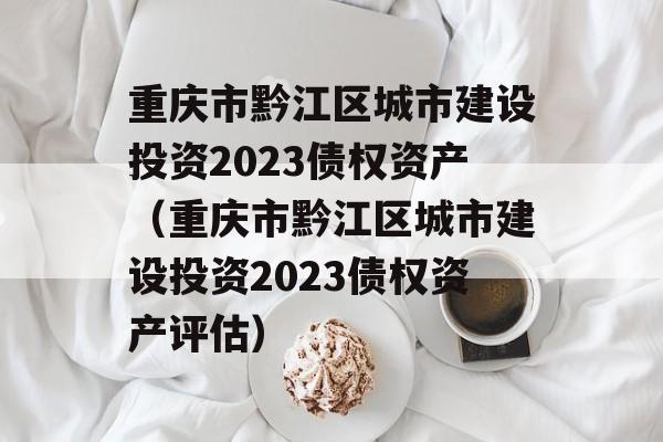 重庆市黔江区城市建设投资2023债权资产（重庆市黔江区城市建设投资2023债权资产评估）