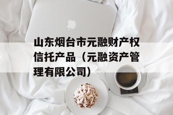 山东烟台市元融财产权信托产品（元融资产管理有限公司）