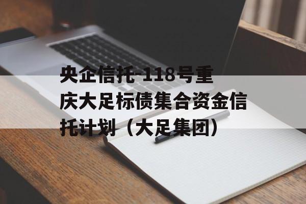 央企信托-118号重庆大足标债集合资金信托计划（大足集团）