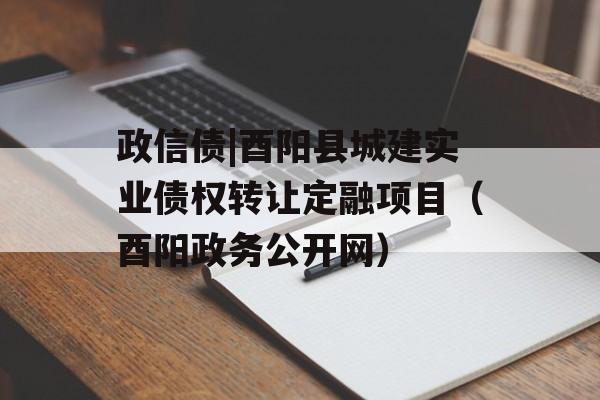 政信债|酉阳县城建实业债权转让定融项目（酉阳政务公开网）