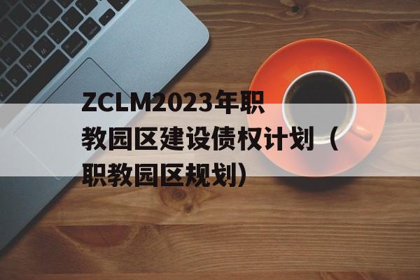 ZCLM2023年职教园区建设债权计划（职教园区规划）