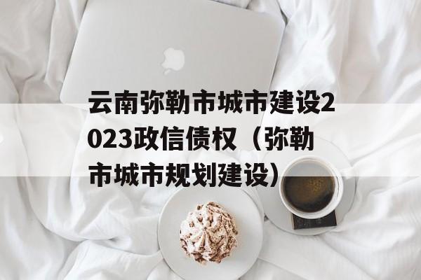 云南弥勒市城市建设2023政信债权（弥勒市城市规划建设）