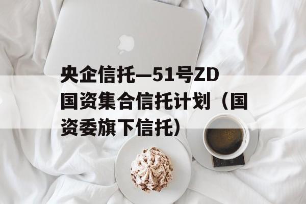 央企信托—51号ZD国资集合信托计划（国资委旗下信托）