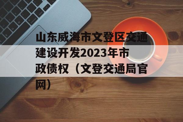 山东威海市文登区交通建设开发2023年市政债权（文登交通局官网）