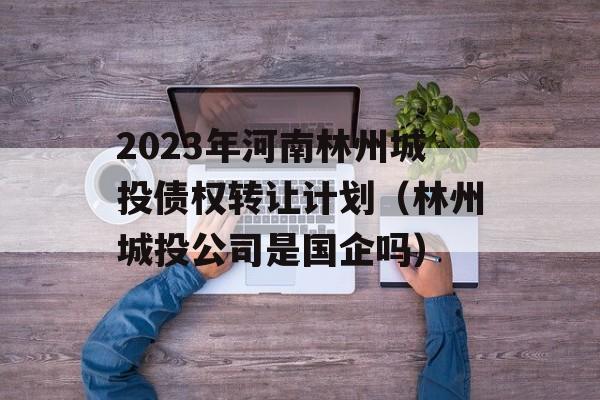 2023年河南林州城投债权转让计划（林州城投公司是国企吗）