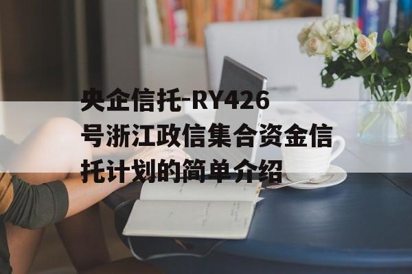 央企信托-RY426号浙江政信集合资金信托计划的简单介绍