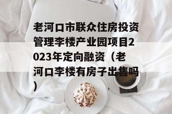 老河口市联众住房投资管理李楼产业园项目2023年定向融资（老河口李楼有房子出售吗）