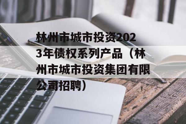 林州市城市投资2023年债权系列产品（林州市城市投资集团有限公司招聘）