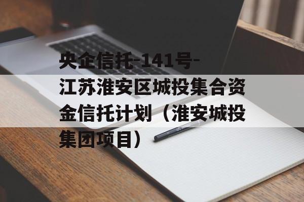 央企信托-141号-江苏淮安区城投集合资金信托计划（淮安城投集团项目）