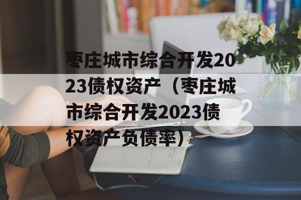 枣庄城市综合开发2023债权资产（枣庄城市综合开发2023债权资产负债率）