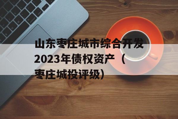 山东枣庄城市综合开发2023年债权资产（枣庄城投评级）