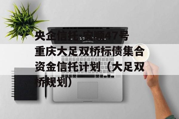 央企信托-安顺47号重庆大足双桥标债集合资金信托计划（大足双桥规划）