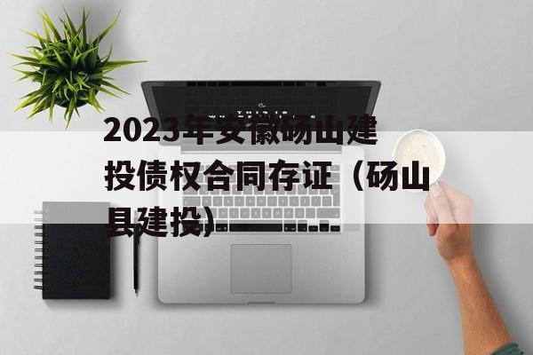 2023年安徽砀山建投债权合同存证（砀山县建投）