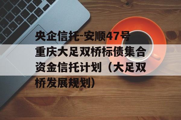 央企信托-安顺47号重庆大足双桥标债集合资金信托计划（大足双桥发展规划）