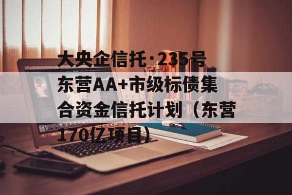 大央企信托·235号东营AA+市级标债集合资金信托计划（东营170亿项目）