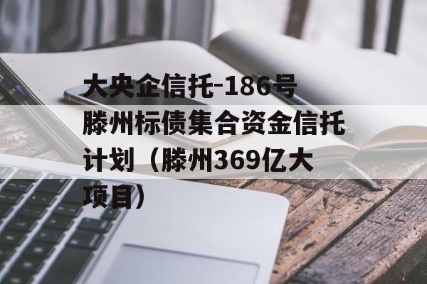 大央企信托-186号滕州标债集合资金信托计划（滕州369亿大项目）