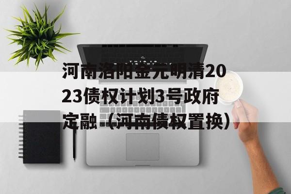 河南洛阳金元明清2023债权计划3号政府定融（河南债权置换）