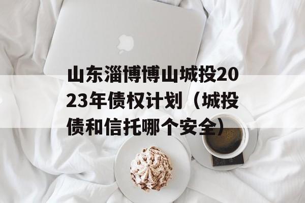 山东淄博博山城投2023年债权计划（城投债和信托哪个安全）