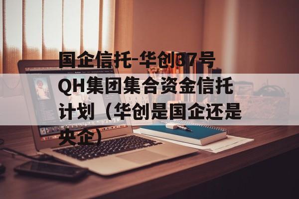 国企信托-华创37号QH集团集合资金信托计划（华创是国企还是央企）